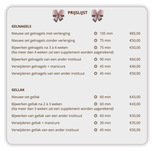 PRIJSLIJST GELNAGELS Nieuwe set gelnagels met verlenging			   105 min		€85,00 Nieuwe set gelnagels zonder verlenging		   75 min		€50,00 Bijwerken gelnagels na 3 à 4 weken			   75 min		€50,00(Na meer dan 4 weken zal een supplement worden aagerekend)			 Bijwerken gelnagels van een ander instituut		   90 min		€60,00 Verwijderen gelnagels + manicure			   45 min		€40,00 Verwijderen gelnagels van een ander instituut	   45 min		€50,00   GELLAK Nieuwe set gellak					   60 min		€43,00 Bijwerken gellak na 2 à 3 weken			   60 min		€43,00(Na meer dan 3 weken zal een supplement worden aagerekend) Bijwerken van gellak van een ander instituut		   60 min		€50,00 Verwijderen gellak + manicure			   30 min		€35,00 Verwijderen gellak van een ander instituut		   45 min		€50,00