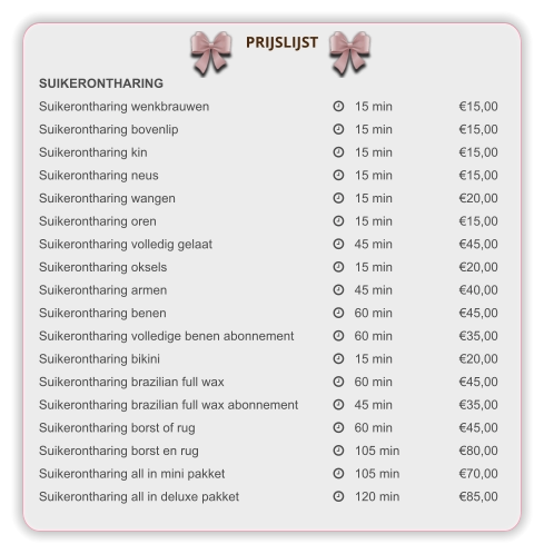 SUIKERONTHARING Suikerontharing wenkbrauwen			   15 min		€15,00 Suikerontharing bovenlip				   15 min		€15,00 Suikerontharing kin					   15 min		€15,00 Suikerontharing neus					   15 min		€15,00 Suikerontharing wangen				   15 min		€20,00 Suikerontharing oren					   15 min		€15,00 Suikerontharing volledig gelaat			   45 min		€45,00 Suikerontharing oksels				   15 min		€20,00 Suikerontharing armen				   45 min		€40,00 Suikerontharing benen				   60 min		€45,00 Suikerontharing volledige benen abonnement	   60 min		€35,00 Suikerontharing bikini				    	   15 min		€20,00 Suikerontharing brazilian full wax		    	   60 min		€45,00 Suikerontharing brazilian full wax abonnement  	   45 min		€35,00 Suikerontharing borst of rug			    	   60 min		€45,00 Suikerontharing borst en rug			    	   105 min		€80,00 Suikerontharing all in mini pakket		    	   105 min		€70,00 Suikerontharing all in deluxe pakket		    	   120 min		€85,00  PRIJSLIJST