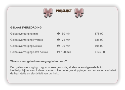 GELAATSVERZORGING Gelaatsverzorging mini			   60 min			€75,00  Gelaatsverzorging Hydrate		   75 min			€85,00  Gelaatsverzorging Deluxe		   90 min			€95,00  Gelaatsverzorging Ultra deluxe	  120 min			€125,00   Waarom een gelaatsverzorging laten doen?  Een gelaatsverzorging zorgt voor een gezonde, stralende en uitgeruste huid. Het helpt bij het verminderen van onzuiverheden,verstoppingen en rimpels en verbetert de hydratatie en elasticiteit van uw huid.  PRIJSLIJST