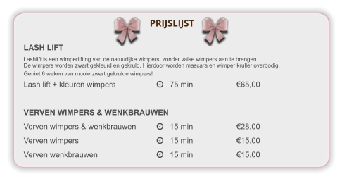 LASH LIFT Lashlift is een wimperlifting van de natuurlijke wimpers, zonder valse wimpers aan te brengen. De wimpers worden zwart gekleurd en gekruld. Hierdoor worden mascara en wimper kruller overbodig.  Geniet 6 weken van mooie zwart gekrulde wimpers! Lash lift + kleuren wimpers		   75 min		€65,00  VERVEN WIMPERS & WENKBRAUWEN Verven wimpers & wenkbrauwen	   15 min		€28,00 Verven wimpers			   15 min		€15,00 Verven wenkbrauwen			   15 min		€15,00     PRIJSLIJST