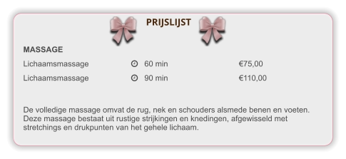 MASSAGE Lichaamsmassage		   60 min			€75,00 Lichaamsmassage		   90 min			€110,00 De volledige massage omvat de rug, nek en schouders alsmede benen en voeten. Deze massage bestaat uit rustige strijkingen en knedingen, afgewisseld met stretchings en drukpunten van het gehele lichaam. PRIJSLIJST