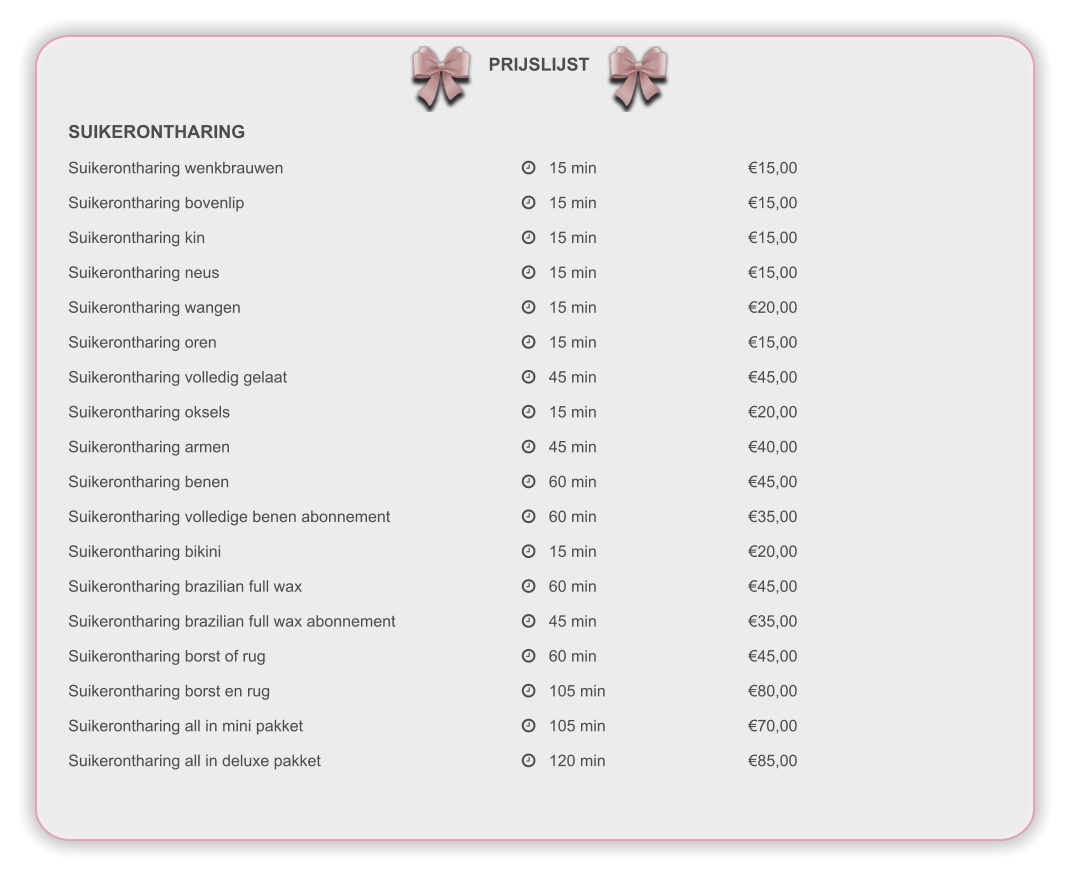 PRIJSLIJST SUIKERONTHARING Suikerontharing wenkbrauwen							   15 min					€15,00 Suikerontharing bovenlip								   15 min					€15,00 Suikerontharing kin									   15 min					€15,00 Suikerontharing neus								   15 min					€15,00 Suikerontharing wangen								   15 min					€20,00 Suikerontharing oren									   15 min					€15,00 Suikerontharing volledig gelaat							   45 min					€45,00 Suikerontharing oksels								   15 min					€20,00 Suikerontharing armen								   45 min					€40,00 Suikerontharing benen								   60 min					€45,00 Suikerontharing volledige benen abonnement				   60 min					€35,00 Suikerontharing bikini								   15 min					€20,00 Suikerontharing brazilian full wax						   60 min					€45,00 Suikerontharing brazilian full wax abonnement				   45 min					€35,00 Suikerontharing borst of rug							   60 min					€45,00 Suikerontharing borst en rug							   105 min				€80,00 Suikerontharing all in mini pakket						   105 min				€70,00 Suikerontharing all in deluxe pakket						   120 min				€85,00