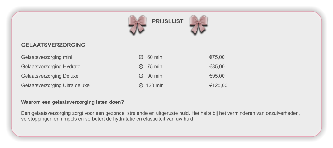 PRIJSLIJST GELAATSVERZORGING Gelaatsverzorging mini						   60 min					€75,00  Gelaatsverzorging Hydrate					   75 min					€85,00  Gelaatsverzorging Deluxe						   90 min					€95,00  Gelaatsverzorging Ultra deluxe					  120 min				€125,00   Waarom een gelaatsverzorging laten doen?  Een gelaatsverzorging zorgt voor een gezonde, stralende en uitgeruste huid. Het helpt bij het verminderen van onzuiverheden,verstoppingen en rimpels en verbetert de hydratatie en elasticiteit van uw huid.