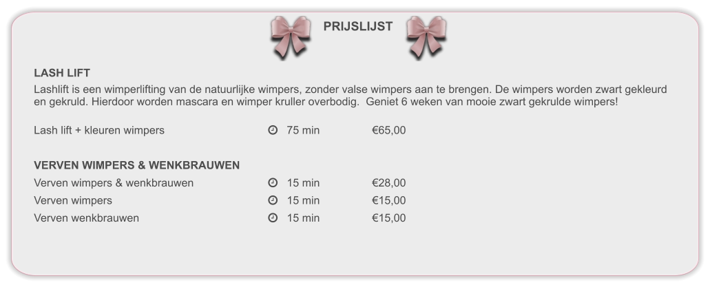 PRIJSLIJST LASH LIFT Lashlift is een wimperlifting van de natuurlijke wimpers, zonder valse wimpers aan te brengen. De wimpers worden zwart gekleurd en gekruld. Hierdoor worden mascara en wimper kruller overbodig.  Geniet 6 weken van mooie zwart gekrulde wimpers! Lash lift + kleuren wimpers				   75 min			€65,00  VERVEN WIMPERS & WENKBRAUWEN Verven wimpers & wenkbrauwen			   15 min			€28,00 Verven wimpers						   15 min			€15,00 Verven wenkbrauwen					   15 min			€15,00