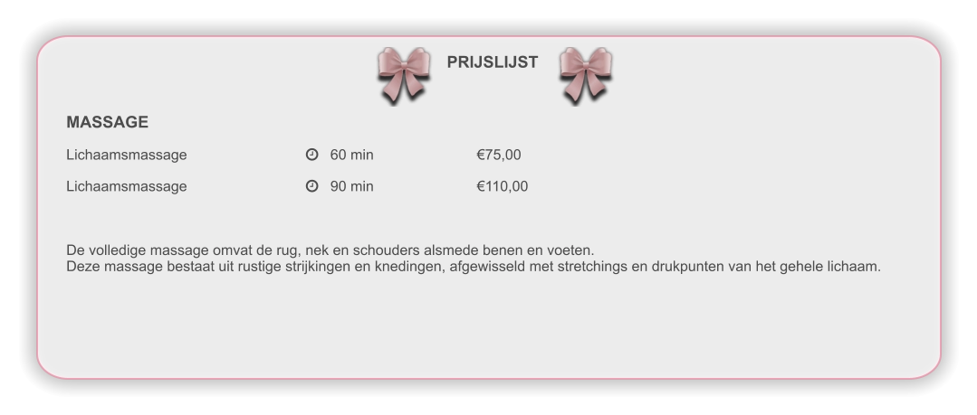 PRIJSLIJST MASSAGE Lichaamsmassage				   60 min				€75,00 Lichaamsmassage				   90 min				€110,00 De volledige massage omvat de rug, nek en schouders alsmede benen en voeten. Deze massage bestaat uit rustige strijkingen en knedingen, afgewisseld met stretchings en drukpunten van het gehele lichaam.